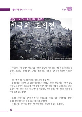 27
7월의 이야기 비극의 고지전
1953. 7.27. AM10~PM10
비극의 고지전
장수경 전국여성연대 정책위원장
“1951년 이제 우리가 알고 있는 전쟁은 끝났다. 이제 모든 전선은 고지전으로 돌
입한다. 1953년 휴전협정이 난항을 겪고 있는 가운데 동부전선 최전방 애록고지
에……“
2011년 개봉된 ‘고지전’이라는 영화 소개 중 일부다.
한국전쟁은 1950년 6월 25일 발발했는데 1951년 우리가 알고 있는 전쟁은 끝났
다니 무슨 말인가? 1951년에 어떤 일이 계기가 되어 모든 전선이 고지전으로 돌입되
었을까? 한국전쟁이 터진 지 63년이나 지났지만, 과연 우리는 한국전쟁에 대해서 얼
마나 알고 있는 걸까?
영화는 가상이지만 동부전선 최전방 애록고지를 지키고 있는 악어중대를 통해서
한국전쟁의 가장 뜨거운 본질을 처참하게 보여준다.
애록고지는 하루에도 주인이 몇 번씩 바뀌는 양보할 수 없는 요충지다.
 