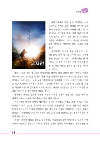 28
애록고지에서 남과 북의 병사들은 서로
죽이기도 하지만 술과 담배를 나누며 살기
위해 투쟁한다. 드디어 1953년 7월 27일 오
전 10시 정전협정 체결소식이 들려오고 남
북의 병사는 살아서 집에 돌아갈 수 있다는
기쁨을 만끽한다. 그러나 철수를 준비하던
양측 병사들은 청천벽력 같은 소식을 듣게
된다.
정전협정은 12시간 후에 발효된다는 것.
7월 27일 오후 10시가 되어야 모든 전투행
위를 중단한다는 것이다. 이제부터는 한 뼘
이라도 더 땅을 차지하기 위해 한국전쟁 기
간 중 가장 치열한 전투가 병사들을 기다리
고 있었다.
또다시 남과 북의 병사들은 애록고지를 빼앗기 위해 전선에 섰다. 때마침 안개가
자욱하게 끼고 병사들은 안개로 인해 미군 폭격기가 출격하지 못하기를 빌면서 북측
병사들이 먼저 부르는 남쪽 노래 ‘전선야곡’을 합창한다. 그러나 야속한 안개는 걷히
고 미군 폭격기의 무차별한 폭격이 시작된다. 폭격이 끝나고 양측 병사들은 왜 전쟁
을 하는지 모른 채 살기위해 서로를 죽인다. 마침내 정전협정이 발효되고 뒤엉킨 거
대한 시체더미를 보여주면서 영화는 끝난다.
영화에서 북한군 장교가 ‘처음엔 싸우는 이유를 분명히 알았지만 지금은 너무 오
래돼서 싸우는 이유를 모르겠다’는 말을 하며 죽는다.
한국전쟁이 내전이 아니기 때문이다. 우리의 의지대로 전쟁을 끝낼 수 있는 것이
아니었다. 북의 김일성 주석이든 남의 이승만 대통령이든 1945년 8월 15일 해방과
동시에 분단되었던 민족을 통일하기 위한 수단으로 전쟁을 선택했지만 그것은 국제전
쟁이었다. 국제연합군(의료지원 5개국 포함 21개국)이 참전하고 중국인민지원군이 전
쟁에 뛰어 들었다.
전쟁의 기원이 되었던 한반도 분할점령도 우리나라가 2차 세계대전을 일으킨 전범
국가가 아님에도 불구하고 미국의 제안과 소련의 동의로 이루어졌다. 한국전쟁에 사
 