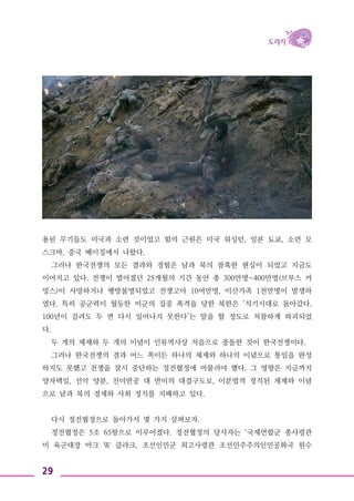 29
용된 무기들도 미국과 소련 것이었고 힘의 근원은 미국 워싱턴, 일본 됴쿄, 소련 모
스크바, 중국 베이징에서 나왔다.
그러나 한국전쟁의 모든 결과와 경험은 남과 북의 참혹한 현실이 되었고 지금도
이어지고 있다. 전쟁이 벌어졌던 25개월의 기간 동안 총 300만명~400만명(브루스 커
밍스)이 사망하거나 행방불명되었고 전쟁고아 10여만명, 이산가족 1천만명이 발생하
였다. 특히 공군력이 월등한 미군의 집중 폭격을 당한 북한은 ‘석기시대로 돌아갔다.
100년이 걸려도 두 번 다시 일어나지 못한다’는 말을 할 정도로 처참하게 파괴되었
다.
두 개의 체제와 두 개의 이념이 인류역사상 처음으로 충돌한 것이 한국전쟁이다.
그러나 한국전쟁의 결과 어느 쪽이든 하나의 체제와 하나의 이념으로 통일을 완성
하지도 못했고 전쟁을 잠시 중단하는 정전협정에 머물러야 했다. 그 영향은 지금까지
양자택일, 선악 양분, 친미반공 대 반미의 대결구도로, 이분법적 경직된 체제와 이념
으로 남과 북의 경제와 사회 정치를 지배하고 있다.
다시 정전협정으로 돌아가서 몇 가지 살펴보자.
정전협정은 5조 65항으로 이루어졌다. 정전협정의 당사자는 ‘국제연합군 총사령관
미 육군대장 마크 W 클라크, 조선인민군 최고사령관 조선민주주의인민공화국 원수
 