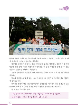 3
나는 우리나라가 세계에서 가장 아름다운 나라가 되기를 원한다.
가장 부강한 나라가 되기를 원하는 것은 아니다.
주변에 평화를 상징할 수 있는 것들이 얼마나 있는지도 알아보고, 기회가 되면 숲 해
설, 문화해설 시간도 가져보기로 했습니다.
여름임을 감안하며 평일에는 주로 저녁시간에 걷기고 했습니다. 평일은 사실 직장
인들이 맘껏 함께 하기가 어렵기에 주말시간을 더 많은 사람들과 함께 할 수 있는
시간으로 만들자는 이야기도 오갔습니다.
그렇게 잔디밭에서 옹기종기 모여 이야기되던 [1004 프로젝트]가 7월 3일 시작되
었습니다.
평화의 발걸음으로 함께 걷는 1004 프로젝트, 그 시작은 인천대공원 백범 김구동
상 앞이었습니다.
참여자중 한분이 백범 김구선생상앞에서 출발한다는 이야기에 김구 선생님의 글을
뽑아와서 함께 읽고 간단한 인사를 나누고 평화의 발걸음을 내디뎠습니다.
첫 날 읽은 김구 선생 글은
 