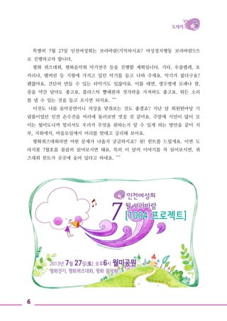 6
특별히 7월 27일 인천여성회는 보라바람(기억하시죠? 여성정치행동 보라바람!)으
로 진행하고자 합니다.
평화 퀴즈대회, 평화음악회 악기연주 등을 진행할 계획입니다. 기타, 우쿨렐레, 오
카리나, 탬버린 등 기왕에 가지고 있던 악기를 들고 나와 주세요. 악기가 없다구요?
괜찮아요. 간단히 만들 수 있는 타악기도 있잖아요. 이를 테면, 생수병에 모래나 쌀,
콩을 약간 담아도 좋고요, 플라스틱 빨래판과 젓가락을 가져와도 좋고요. 뭐든 소리
를 낼 수 있는 것을 들고 오시면 되지요. ^^
이것도 나름 음악공연이니 의상을 맞춰보는 것도 좋겠죠? 지난 달 회원한마당 기
념품이었던 인견 손수건을 머리에 둘러보면 멋질 것 같아요. 주말에 시민이 많이 모
이는 월미도니까 멀리서도 우리가 무엇을 원하는지 알 수 있게 하는 방안을 같이 지
부, 지회에서, 마을모임에서 머리를 맞대고 궁리해 보아요.
평화퀴즈대회라면 어떤 문제가 나올지 궁금하시죠? 쉿! 힌트를 드릴게요. 이번 도
라지꽃 7월호를 꼼꼼히 읽어보시면 돼요. 특히 이 달의 이야기를 꼭 읽어보시면, 퀴
즈대회 힌트가 곳곳에 숨어 있다고 하네요. ^^
 
