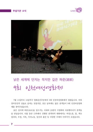 7
부설기관 소식
낡은 세계에 던지는 작지만 깊은 파문(波紋)
9회 인천여성영화제
7월 11일부터 14일까지 영화공간주안에서 9회 인천여성영화제가 열렸습니다. 비록
장마전선의 심술로 날씨는 궂었지만, 궂은 날씨에도 많은 관객들이 9회 인천여성영화
제를 찾아주셨습니다.
낡은 질서에 파문(波紋)을 일으키는 국내외 22편의 극영화와 다큐멘터리가 관객들
을 만났습니다. 나흘 동안 13차례나 진행된 관객과의 대화에서는 여성노동, 몸, 섹슈
얼리티, 우정, 가족, 가사노동, 임신과 출산 등 다양한 주제의 이야기가 오갔습니다.
 