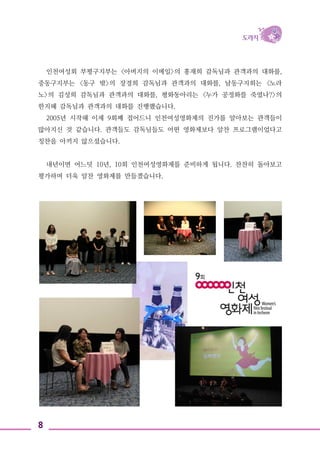 8
인천여성회 부평구지부는 <아버지의 이메일>의 홍재희 감독님과 관객과의 대화를,
중동구지부는 <동구 밖>의 장경희 감독님과 관객과의 대화를, 남동구지회는 <노라
노>의 김성희 감독님과 관객과의 대화를, 평화동아리는 <누가 공정화를 죽였나?>의
한지혜 감독님과 관객과의 대화를 진행했습니다.
2005년 시작해 이제 9회째 접어드니 인천여성영화제의 진가를 알아보는 관객들이
많아지신 것 같습니다. 관객들도 감독님들도 어떤 영화제보다 알찬 프로그램이었다고
칭찬을 아끼지 않으셨습니다.
내년이면 어느덧 10년, 10회 인천여성영화제를 준비하게 됩니다. 찬찬히 돌아보고
평가하며 더욱 알찬 영화제를 만들겠습니다.
 