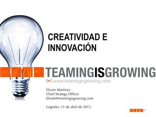 CREATIVIDAD E
INNOVACIÓN

Efraim Martínez
Chief Strategy Ofﬁcer
Efraim@teamingisgrowing.com
Logroño, 11 de abril de 2013

1

 