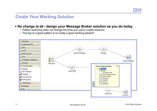 © 2013 IBM Corporation11 IBM Integration Bus V9
Create Your Working Solution
No change at all - design your Message Broker solution as you do today
– Pattern authoring does not change the tools you use to create solutions
– The key to a good pattern is to create a good working solution!
 