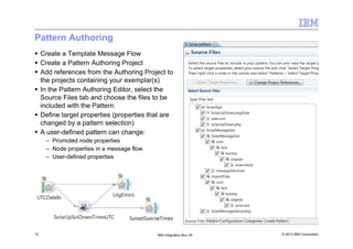 © 2013 IBM Corporation12 IBM Integration Bus V9
Pattern Authoring
Create a Template Message Flow
Create a Pattern Authoring Project
Add references from the Authoring Project to
the projects containing your exemplar(s)
In the Pattern Authoring Editor, select the
Source Files tab and choose the files to be
included with the Pattern.
Define target properties (properties that are
changed by a pattern selection)
A user-defined pattern can change:
– Promoted node properties
– Node properties in a message flow
– User-defined properties
 