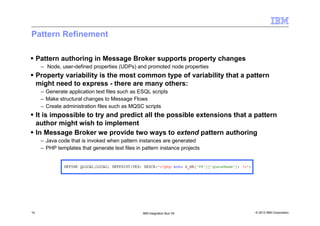 © 2013 IBM Corporation14 IBM Integration Bus V9
Pattern Refinement
Pattern authoring in Message Broker supports property changes
– Node, user-defined properties (UDPs) and promoted node properties
Property variability is the most common type of variability that a pattern
might need to express - there are many others:
– Generate application text files such as ESQL scripts
– Make structural changes to Message Flows
– Create administration files such as MQSC scripts
It is impossible to try and predict all the possible extensions that a pattern
author might wish to implement
In Message Broker we provide two ways to extend pattern authoring
– Java code that is invoked when pattern instances are generated
– PHP templates that generate text files in pattern instance projects
 