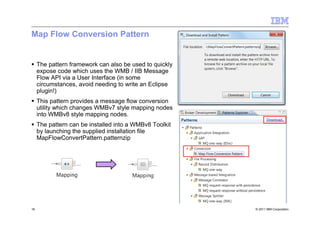 © 2011 IBM Corporation16
Map Flow Conversion Pattern
The pattern framework can also be used to quickly
expose code which uses the WMB / IIB Message
Flow API via a User Interface (in some
circumstances, avoid needing to write an Eclipse
plugin!)
This pattern provides a message flow conversion
utility which changes WMBv7 style mapping nodes
into WMBv8 style mapping nodes.
The pattern can be installed into a WMBv8 Toolkit
by launching the supplied installation file
MapFlowConvertPattern.patternzip
 