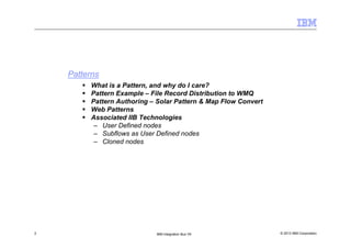 © 2013 IBM Corporation2 IBM Integration Bus V9
Patterns
What is a Pattern, and why do I care?
Pattern Example – File Record Distribution to WMQ
Pattern Authoring – Solar Pattern & Map Flow Convert
Web Patterns
Associated IIB Technologies
– User Defined nodes
– Subflows as User Defined nodes
– Cloned nodes
 