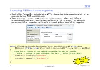 © 2013 IBM Corporation43 IBM Integration Bus V9
Accessing .NETInput node properties
public PollingInputConnector(NBConnectorFactory connectorFactory, string name,
Dictionary<string, string> properties) : base(connectorFactory, name, properties)
{
// Check the Dictionary of user defined properties defined on the node.
// If there is a property named queueName then take its value for use later:
if (properties.ContainsKey("queueName"))
{
queueName = properties["queueName"];
}
}
Use the User Defined Properties tab of a .NETInput node to specify properties which can be
accessed by your .NET connector code.
The EventInputConnector or PollingInputConnector class, both define a
properties parameter, which is of the data type Dictionary<string,string>. This parameter
carries user-defined properties for the node, and any flow-level user-defined properties.
New in
IIBv9
 