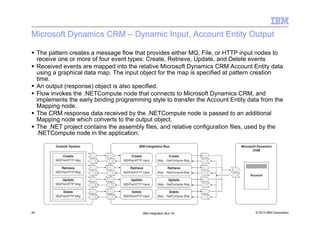 © 2013 IBM Corporation45 IBM Integration Bus V9
Microsoft Dynamics CRM – Dynamic Input, Account Entity Output
The pattern creates a message flow that provides either MQ, File, or HTTP input nodes to
receive one or more of four event types: Create, Retrieve, Update, and Delete events
Received events are mapped into the relative Microsoft Dynamics CRM Account Entity data
using a graphical data map. The input object for the map is specified at pattern creation
time.
An output (response) object is also specified.
Flow invokes the .NETCompute node that connects to Microsoft Dynamics CRM, and
implements the early binding programming style to transfer the Account Entity data from the
Mapping node.
The CRM response data received by the .NETCompute node is passed to an additional
Mapping node which converts to the output object.
The .NET project contains the assembly files, and relative configuration files, used by the
.NETCompute node in the application.
 