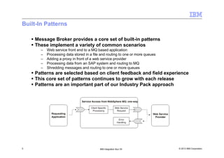 © 2013 IBM Corporation5 IBM Integration Bus V9
Built-In Patterns
Message Broker provides a core set of built-in patterns
These implement a variety of common scenarios
– Web service front end to a MQ based application
– Processing data stored in a file and routing to one or more queues
– Adding a proxy in front of a web service provider
– Processing data from an SAP system and routing to MQ
– Shredding messages and routing to one or more queues
Patterns are selected based on client feedback and field experience
This core set of patterns continues to grow with each release
Patterns are an important part of our Industry Pack approach
 