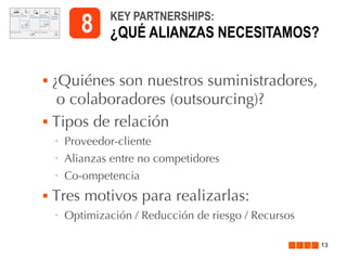 8




KEY PARTNERSHIPS:

¿QUÉ ALIANZAS NECESITAMOS?

¿Quiénes son nuestros suministradores,
o colaboradores (outsourcing)?
Tipos de relación
•
•

Alianzas entre no competidores

•



Proveedor-cliente
Co-ompetencia

Tres motivos para realizarlas:
•

Optimización / Reducción de riesgo / Recursos
13

 