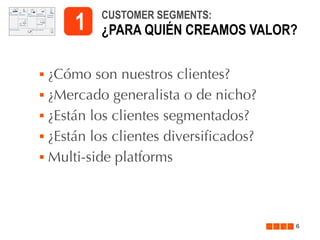 1






CUSTOMER SEGMENTS:

¿PARA QUIÉN CREAMOS VALOR?

¿Cómo son nuestros clientes?
¿Mercado generalista o de nicho?
¿Están los clientes segmentados?
¿Están los clientes diversificados?
Multi-side platforms

6

 