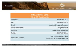 Contact Us
IMPACT Silver Corp.
TSX-V: IPT Frankfurt: IKL
Telephone 1-604-681-0172
Fax 1-604-681-6813
Email inquiries@impactsilver.com
Investor Relations Meghan Brush
Website www.impactsilver.com
Twitter @IMPACT_Silver
Corporate Address
1100 - 543 Granville Street
Vancouver, BC, Canada V6C 1X8
19
 