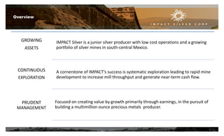GROWING
ASSETS
CONTINUOUS
EXPLORATION
PRUDENT
MANAGEMENT
IMPACT Silver is a junior silver producer with low cost operations and a growing
portfolio of silver mines in south-central Mexico.
A cornerstone of IMPACT’s success is systematic exploration leading to rapid mine
development to increase mill throughput and generate near-term cash flow.
Focused on creating value by growth primarily through earnings, in the pursuit of
building a multimillion ounce precious metals producer.
Overview
3
 