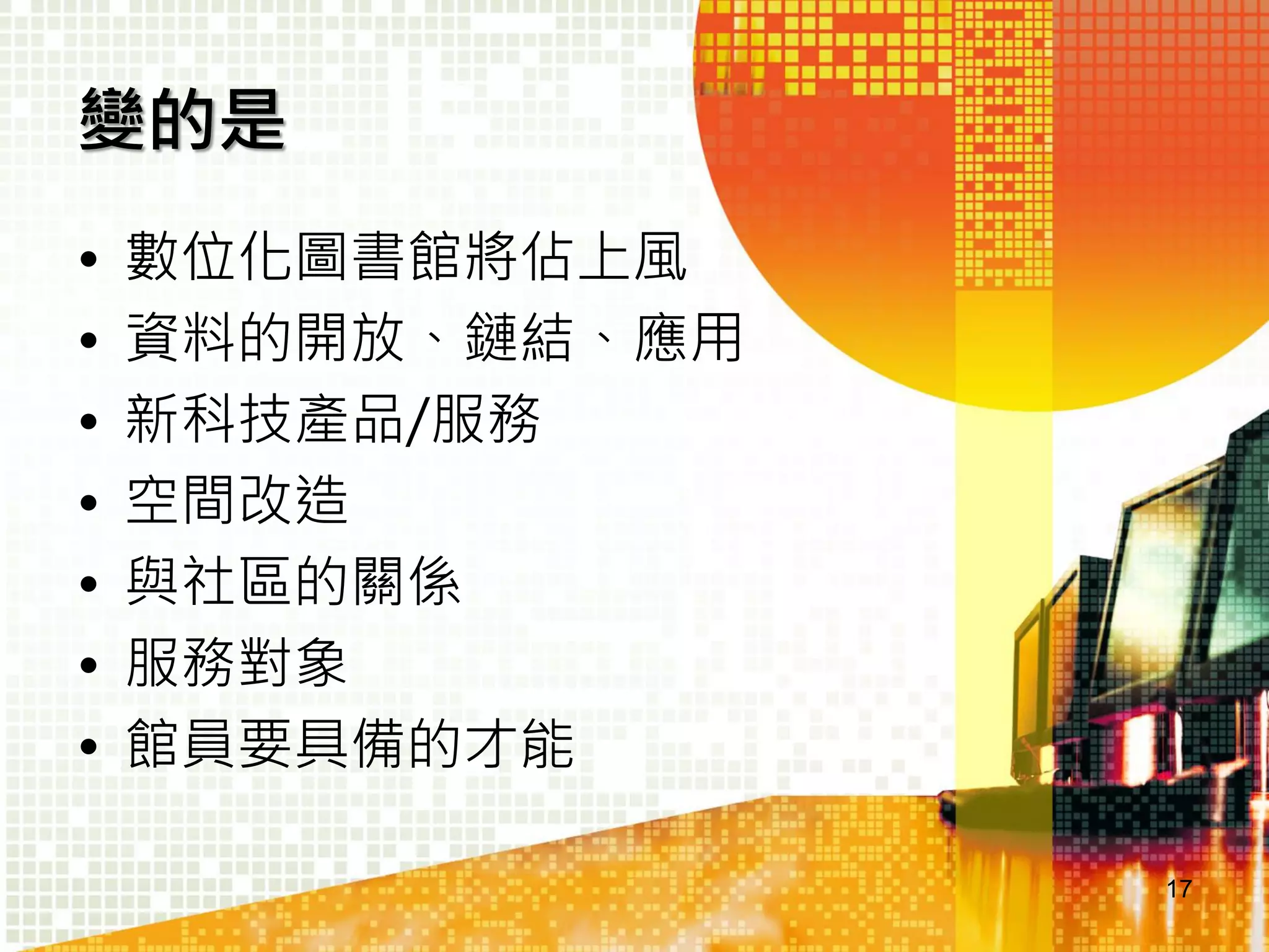 變的是
•
•
•
•
•
•
•

數位化圖書館將佔上風
資料的開放、鏈結、應用
新科技產品/服務
空間改造
與社區的關係
服務對象
館員要具備的才能
17

 