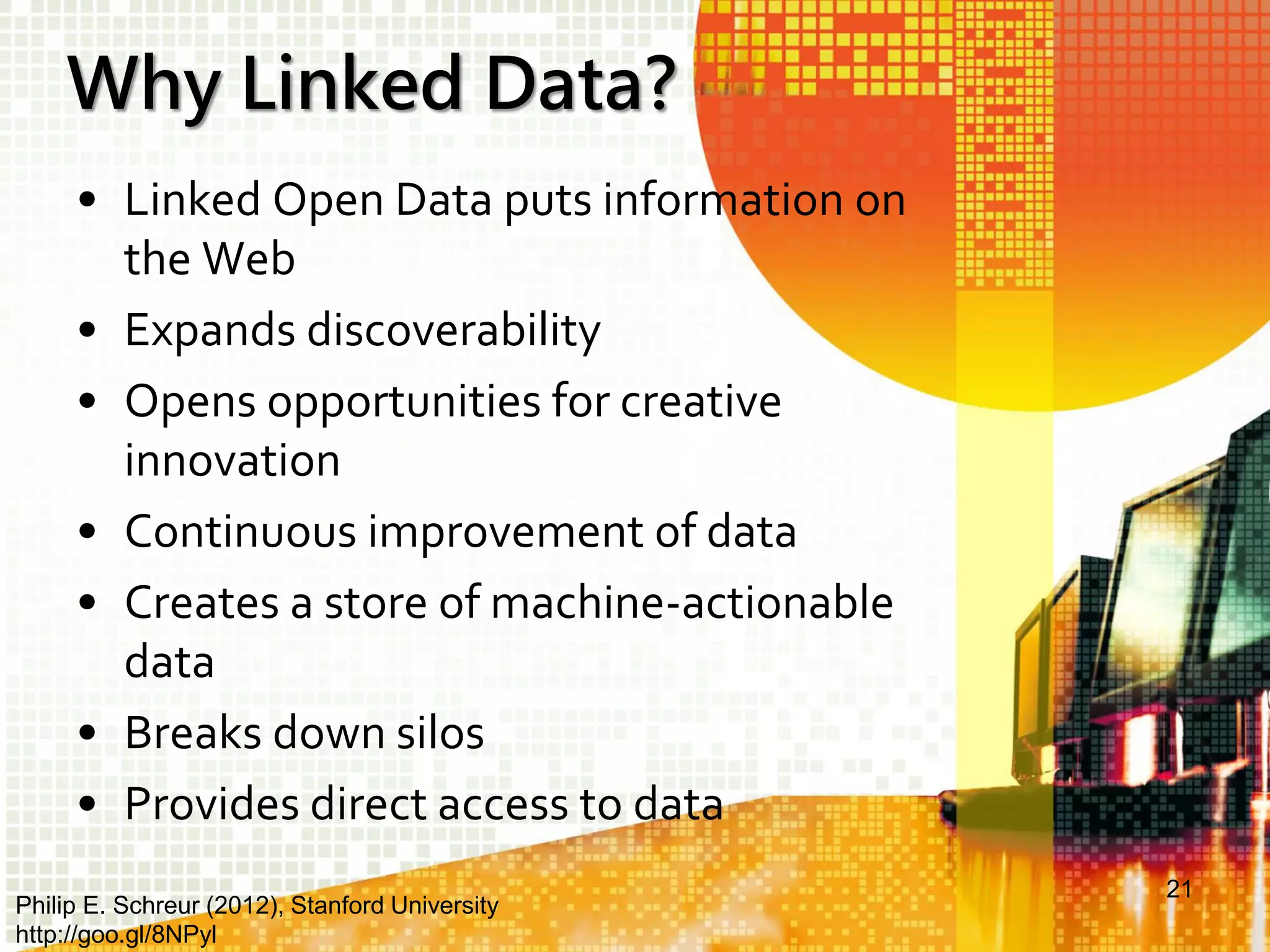 Why Linked Data?
• Linked Open Data puts information on
the Web
• Expands discoverability
• Opens opportunities for creative
innovation
• Continuous improvement of data
• Creates a store of machine-actionable
data
• Breaks down silos
• Provides direct access to data
Philip E. Schreur (2012), Stanford University
http://goo.gl/8NPyl

21

 