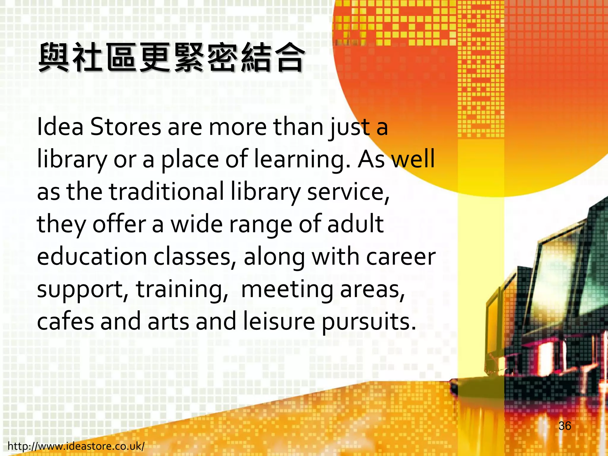 與社區更緊密結合
Idea Stores are more than just a
library or a place of learning. As well
as the traditional library service,
they offer a wide range of adult
education classes, along with career
support, training, meeting areas,
cafes and arts and leisure pursuits.

36
http://www.ideastore.co.uk/

 
