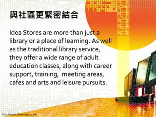與社區更緊密結合
Idea Stores are more than just a
library or a place of learning. As well
as the traditional library service,
they offer a wide range of adult
education classes, along with career
support, training, meeting areas,
cafes and arts and leisure pursuits.

36
http://www.ideastore.co.uk/

 