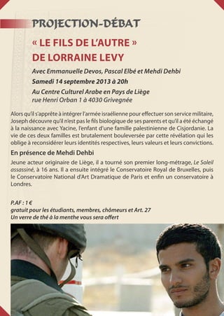 PROJECTION-DÉBAT
« Le fils de l’autre »
de Lorraine Levy
Avec Emmanuelle Devos, Pascal Elbé et Mehdi Dehbi
Samedi 14 septembre 2013 à 20h
Au Centre Culturel Arabe en Pays de Liège
rue Henri Orban 1 à 4030 Grivegnée
Alors qu’il s’apprête à intégrer l’armée israélienne pour effectuer son service militaire,
Joseph découvre qu’il n’est pas le fils biologique de ses parents et qu’il a été échangé
à la naissance avec Yacine, l’enfant d’une famille palestinienne de Cisjordanie. La
vie de ces deux familles est brutalement bouleversée par cette révélation qui les
oblige à reconsidérer leurs identités respectives, leurs valeurs et leurs convictions.
En présence de Mehdi Dehbi
Jeune acteur originaire de Liège, il a tourné son premier long-métrage, Le Soleil
assassiné, à 16 ans. Il a ensuite intégré le Conservatoire Royal de Bruxelles, puis
le Conservatoire National d'Art Dramatique de Paris et enfin un conservatoire à
Londres.
P.AF : 1 €
gratuit pour les étudiants, membres, chômeurs et Art. 27
Un verre de thé à la menthe vous sera offert
 