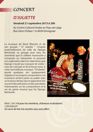 CONCERT
O’Juliette
Vendredi 21 septembre 2013 à 20h
Au Centre Culturel Arabe en Pays de Liège
Rue Henri Orban 1 à 4030 Grivegnée
La musique de René Blanche et de
son groupe " O' Juliette " s'inspire
essentiellement de celle de Django
Reinhardt. Le groupe joue tous les
standards que le célèbre manouche a
composés ou interprétés et poursuit
son exploration dans les répertoires que
Django n'aurait pu manquer de visiter :
ceux du cool jazz et de la bossa nova. A
cette merveilleuse musique, "O'Juliette"
ajoute quelques airs typiquement
tziganes et ses propres compositions. Les
musiciens aiment parler au public avec
un humour de bon aloi et apportent très
souvent des précisions et des anecdotes
intéressantes sur les compositions et la
vie du génie musical que fut Django
Reinhardt.
P.A.F. : 5 € / 4 € pour les membres, chômeurs et étudiants
1,25 € Art.27
Un verre de thé à la menthe vous sera offert
 