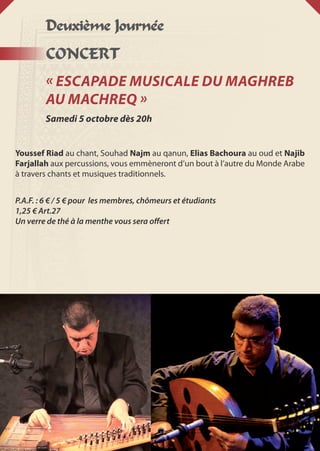 Deuxième Journée
CONCERT
« Escapade musicale du Maghreb
au Machreq »
Samedi 5 octobre dès 20h
Youssef Riad au chant, Souhad Najm au qanun, Elias Bachoura au oud et Najib
Farjallah aux percussions, vous emmèneront d’un bout à l’autre du Monde Arabe
à travers chants et musiques traditionnels.
P.A.F. : 6 € / 5 € pour les membres, chômeurs et étudiants
1,25 € Art.27
Un verre de thé à la menthe vous sera offert
 