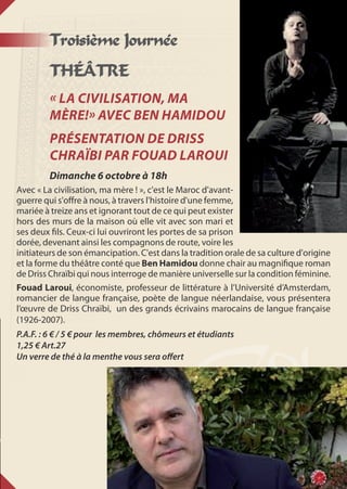 Troisième Journée
THÉÂTRE
« La civilisation, ma
mère!» avec Ben Hamidou
Présentation de Driss
Chraïbi par Fouad Laroui
Dimanche 6 octobre à 18h
Avec « La civilisation, ma mère ! », c'est le Maroc d'avant-
guerre qui s'offre à nous, à travers l'histoire d'une femme,
mariée à treize ans et ignorant tout de ce qui peut exister
hors des murs de la maison où elle vit avec son mari et
ses deux fils. Ceux-ci lui ouvriront les portes de sa prison
dorée, devenant ainsi les compagnons de route, voire les
initiateurs de son émancipation. C'est dans la tradition orale de sa culture d'origine
et la forme du théâtre conté que Ben Hamidou donne chair au magnifique roman
de Driss Chraïbi qui nous interroge de manière universelle sur la condition féminine.
Fouad Laroui, économiste, professeur de littérature à l’Université d’Amsterdam,
romancier de langue française, poète de langue néerlandaise, vous présentera
l’œuvre de Driss Chraïbi, un des grands écrivains marocains de langue française
(1926-2007).
P.A.F. : 6 € / 5 € pour les membres, chômeurs et étudiants
1,25 € Art.27
Un verre de thé à la menthe vous sera offert
 