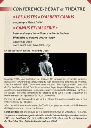CONFÉRENCE-DÉBAT et THÉÂTRE
« Les Justes » d’Albert Camus
adaptée par Mehdi Dehbi
« Camus et l’Algérie »
Introduction par la conférence de Sarah Sindaco
Dimanche 13 octobre 2013 à 14h30
Théâtre de Liège
place du 20-Août 16 à 4000 Liège
En collaboration avec le Théâtre de Liège.
Moscou, 1905, une opération se prépare. Un groupe de terroristes projette
d’assassiner le Grand duc Serge, oncle du Tsar, et de mettre ainsi fin à sa tyrannie.
S’inspirant de faits réels, Camus écrit cette pièce en 1949. S’appuyant sur l’actualité
du Proche-Orient, Mehdi Dehbi – jeune acteur liégeois qui a déjà amorcé une belle
carrière cinématographique – en propose une version en arabe classique (sur-titrée
en français) avec des comédiens de Palestine et de Syrie. Il traite la question de
l’enfermement de la jeunesse de façon universelle.
L’amour et la vie, l’amour de la vie sont les éternelles motivations des Justes, peu
importe le lieu ou l’époque.
Afin d’introduire cette adaptation, le CCAPL vous propose de découvrir l’influence
de l’Algérie dans les œuvres de Camus.
Sarah Sindaco est chercheuse post-doctorale FNRS/ULg en Littératures Romanes.
SurprésentationdecetagendaàlabilletterieduThéâtredeLiègeavantle4octobre
2013, vous bénéficiez d’un tarif préférentiel de 9€ la place pour la représentation
du 13 octobre (dans la limite des places disponibles).
 