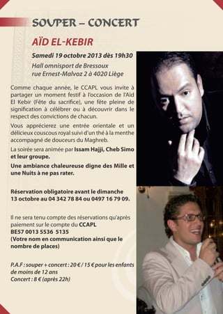 SOUPER – CONCERT
AÏD EL-KEBIR
Samedi 19 octobre 2013 dès 19h30
Hall omnisport de Bressoux
rue Ernest-Malvoz 2 à 4020 Liège
Comme chaque année, le CCAPL vous invite à
partager un moment festif à l’occasion de l’Aïd
El Kebir (Fête du sacrifice), une fête pleine de
signification à célébrer ou à découvrir dans le
respect des convictions de chacun.
Vous apprécierez une entrée orientale et un
délicieux couscous royal suivi d’un thé à la menthe
accompagné de douceurs du Maghreb.
La soirée sera animée par Issam Hajji, Cheb Simo
et leur groupe.
Une ambiance chaleureuse digne des Mille et
une Nuits à ne pas rater.
Réservation obligatoire avant le dimanche
13 octobre au 04 342 78 84 ou 0497 16 79 09.
Il ne sera tenu compte des réservations qu’après
paiement sur le compte du CCAPL
BE57 0013 5536 5135
(Votre nom en communication ainsi que le
nombre de places)
P.A.F:souper+concert:20€/15€pourlesenfants
de moins de 12 ans
Concert : 8 € (après 22h)
 