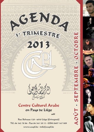 Centre Culturel Arabe
en Pays de Liège
asbl
Agenda
Rue Belvaux 128 • 4030 Liège (Grivegnée)
Tél. 04 342 78 84 • Fax 04 341 38 13 • GSM 0497 167 909
www.ccapl.be • info@ccapl.be
3e trimestre
août•Septembre•octobre
2013
 