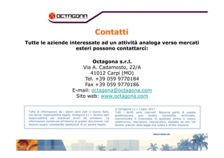 Contatti 
Tutte le aziende interessate ad un attività analoga verso mercati 
esteri possono contattarci: 
Octagona s.r.l. 
Via A. Cadamosto, 22/A 
41012 Carpi (MO) 
Tel. +39 059 9770184 
15 
Fax +39 059 9770186 
E-mail: octagona@octagona.com 
Sito web: www.octagona.com 
Tutte le informazioni ed i pareri sono dati in buona fede, 
ma senza responsabilità legale. Octagona s.r.l. declina ogni 
responsabilità per eventuali errori ed omissioni. Le 
informazioni contenute all’interno di questo documento non 
devono essere considerate sostitutive di un parere legale. 
© Octagona s.r.l. Luglio 2013 
Tutti i diritti sono riservati. Nessuna parte di questa 
pubblicazione può essere riprodotta, archiviata, 
memorizzata o trasmessa in qualsiasi forma o mezzo 
(elettronico, meccanico, reprografico, digitale) se non nei 
termini previsti dalla legge che tutela il diritto d’autore. 
