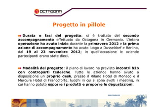 Progetto in pillole 
Durata e fasi del progetto: si è trattato del secondo 
accompagnamento effettuato da Octagona in Germania. L’intera 
operazione ha avuto inizio durante la primavera 2012 e la prima 
azione di accompagnamento ha avuto luogo a Dusseldorf e Berlino, 
dal 19 al 23 novembre 2012; in quell’occasione le aziende 
partecipanti eerraannoo ssttaattee ddiieeccii.. 
Modalità del progetto: il piano di lavoro ha previsto incontri b2b 
con controparti tedesche. Tutte le aziende hanno avuto a 
disposizione un proprio desk, presso il Rilano Hotel di Monaco e il 
Mercure Hotel di Francoforte, luoghi in cui si sono svolti i meeting, in 
cui hanno potuto esporre i prodotti e proporre le degustazioni. 
 
