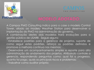 P M O C O N S U L T I N G
em
A Campos PMO Consulting indica para o case o modelo Control
Tower, aliado ao modelo Weather Station para desenvolver a
implantação do PMO na administração do governo.
A combinação destes dois modelos trará evoluções para a
gestão pública de LISARB . Segue alguns:
Estabelece padrões para a gerencia de projetos, suporte de
como seguir estes padrões, reforça os padrões definidos e
promove a melhoria continua nos mesmos;
Desenvolve um acompanhamento simples e reporte para alta
administração do andamento dos projetos. Atribuindo controle a
gerencia, respondendo perguntas como: qual foi o progresso,
quanto foi pago, quais os principais riscos e problemas;
Trabalhar como auditor próprio;
 