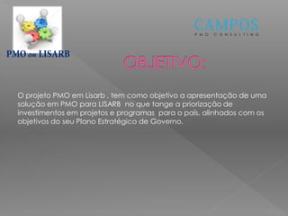 P M O C O N S U L T I N G
em
O projeto PMO em Lisarb , tem como objetivo a apresentação de uma
solução em PMO para LISARB no que tange a priorização de
investimentos em projetos e programas para o país, alinhados com os
objetivos do seu Plano Estratégico de Governo.
 