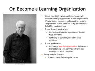 On Become a Learning Organization
• Scrum won’t solve your problems. Scrum will
discover underlying problems in your organization.
It’s your job as managers and executives to solve
the problems Scrum unearths using a framework
CollabNet can teach you.
• Scrum doesn’t work when:
– You believe that your organization doesn’t
have problems
– Politically or culturally you can’t solve
problems
• Scrum works when
– You have a learning organization. One where
the leadership sees solving problems as a
means to a better company.
– Being an Agile Business
• A lesson about following the baton
Jeff Sutherland
 