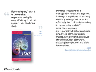 2002
Slack
Tom DeMarco
If your company’s goal is
to become fast,
responsive, and agile,
more efficiency is not the
answer – you need more
slack.
DeMarco (Peopleware), a
management consultant, says that
in today's competitive, fast-moving
economy, managers work far less
effectively than before. Responding
to restructuring and staff
reductions, managers
overemphasize deadlines and rush
employees, sacrificing quality.
Instead, says DeMarco, executives
should encourage teamwork,
discourage competition and allow
training time.
2001
Cahners Business Information, Inc.
#ThoughtLeader
 