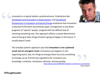 “
”
Innovation is a typical bottom-up phenomenon. Publications like
Complexity and Innovation in Organizations, and Complexity
Perspectives in Innovation and Social Change emphasize that innovation
is doomed to fail when launched by upper management as top-down
programs of “special” people, assigned with the difficult task of
inventing something new. This approach reflects a causal deterministic
view of trying to take charge of what’s going to happen in the future. It
usually doesn’t work.
The complex systems approach says that innovation is not a planned
result, but an emergent result. Innovation just happens in self-
organizing teams. But, for things to emerge there has to be something
to emerge out of. And the key ingredients for innovation are:
knowledge, creativity, motivation, diversity, and personality.
http://www.noop.nl/2009/09/innovation-is-the-key-to-survival.html
Jurgen Appelo
#ThoughtLeader
 