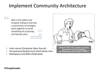 2012
Ward Cunningham
Inventor of the Wiki
Wiki is the oldest and
simplest software that lets
a community of strangers
work together to build
something of surprising
and lasting value.
#ThoughtLeader
Implement Community Architecture
• Inner-source (Corporate Open Source)
• Transparency (breeds trust which drives reuse)
• Workspaces and Wikis (Federated)
 
