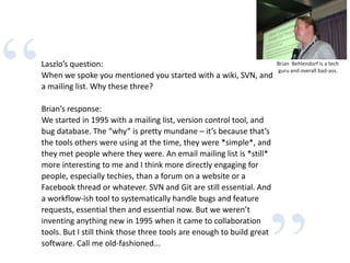 “Laszlo’s question:
When we spoke you mentioned you started with a wiki, SVN, and
a mailing list. Why these three?
Brian’s response:
We started in 1995 with a mailing list, version control tool, and
bug database. The “why” is pretty mundane – it’s because that’s
the tools others were using at the time, they were *simple*, and
they met people where they were. An email mailing list is *still*
more interesting to me and I think more directly engaging for
people, especially techies, than a forum on a website or a
Facebook thread or whatever. SVN and Git are still essential. And
a workflow-ish tool to systematically handle bugs and feature
requests, essential then and essential now. But we weren’t
inventing anything new in 1995 when it came to collaboration
tools. But I still think those three tools are enough to build great
software. Call me old-fashioned...
Brian Behlendorf is a tech
guru and overall bad-ass.
 