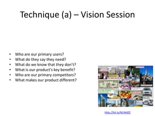• Who are our primary users?
• What do they say they need?
• What do we know that they don’t?
• What is our product’s key benefit?
• Who are our primary competitors?
• What makes our product different?
Technique (a) – Vision Session
http://bit.ly/N1WdZC
 