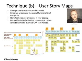 • Arranges user stories into a useful model
• Helps you understand the overall functionality of
the system
• Identifies holes and omissions in your backlog
• Helps effectively plan holistic releases that deliver
value to users and business with each release.
Technique (b) – User Story Maps
Jeff Patton
#ThoughtLeader
 