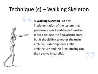 Technique (c) – Walking Skeleton
”
“A Walking Skeleton is a tiny
implementation of the system that
performs a small end-to-end function.
It need not use the final architecture,
but it should link together the main
architectural components. The
architecture and the functionality can
then evolve in parallel.
 