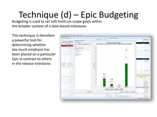 Technique (d) – Epic Budgeting
Budgeting is used to set soft limits on scope goals within
the broader context of a date-based milestone.
This technique is therefore
a powerful tool for
determining whether
too much emphasis has
been placed on a particular
Epic in contrast to others
in the release milestone.
 