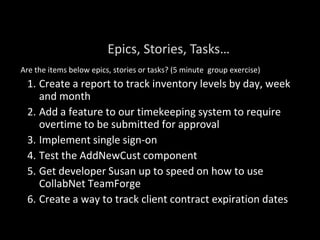 Are the items below epics, stories or tasks? (5 minute group exercise)
1. Create a report to track inventory levels by day, week
and month
2. Add a feature to our timekeeping system to require
overtime to be submitted for approval
3. Implement single sign-on
4. Test the AddNewCust component
5. Get developer Susan up to speed on how to use
CollabNet TeamForge
6. Create a way to track client contract expiration dates
Epics, Stories, Tasks…
 