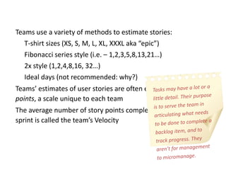 • Teams use a variety of methods to estimate stories:
• T-shirt sizes (XS, S, M, L, XL, XXXL aka “epic”)
• Fibonacci series style (i.e. – 1,2,3,5,8,13,21…)
• 2x style (1,2,4,8,16, 32…)
• Ideal days (not recommended: why?)
• Teams’ estimates of user stories are often expressed as story
points, a scale unique to each team
• The average number of story points completed by a team each
sprint is called the team’s Velocity
 