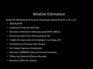 Group the following items by price into groups representing XS, S, M, L, XL:
– 2010 Audi R8
– Calloway FT-iQ Driver Golf Club
– One share of Berkshire Hathaway stock (NYSE: BRK-A)
– Round trip ticket from LAX to Auckland, NZ
– 3 nights for two (suite) at the Bellagio in Las Vegas, NV
– Trek Madone 6.9 Carbon Fiber Bicycle
– Eric Clapton Signature Stratocaster
– One year’s (2008/09) tuition at Harvard University
– Tiffany Jazz Diamond Platinum Bracelet
– Beneteau (1985) 42’ sailboat
Relative Estimation
 