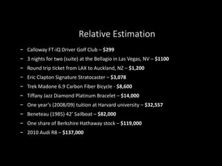 – Calloway FT-iQ Driver Golf Club – $299
– 3 nights for two (suite) at the Bellagio in Las Vegas, NV – $1100
– Round trip ticket from LAX to Auckland, NZ – $1,200
– Eric Clapton Signature Stratocaster – $3,078
– Trek Madone 6.9 Carbon Fiber Bicycle - $8,600
– Tiffany Jazz Diamond Platinum Bracelet – $14,000
– One year’s (2008/09) tuition at Harvard university – $32,557
– Beneteau (1985) 42’ Sailboat – $82,000
– One share of Berkshire Hathaway stock – $119,000
– 2010 Audi R8 – $137,000
Relative Estimation
 
