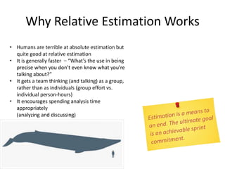 • Humans are terrible at absolute estimation but
quite good at relative estimation
• It is generally faster – “What’s the use in being
precise when you don’t even know what you’re
talking about?”
• It gets a team thinking (and talking) as a group,
rather than as individuals (group effort vs.
individual person-hours)
• It encourages spending analysis time
appropriately
(analyzing and discussing)
Why Relative Estimation Works
 