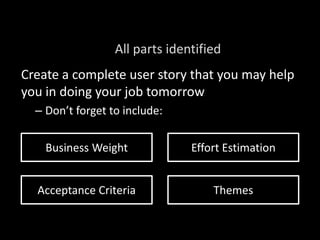 Create a complete user story that you may help
you in doing your job tomorrow
– Don’t forget to include:
All parts identified
Business Weight Effort Estimation
Acceptance Criteria Themes
 
